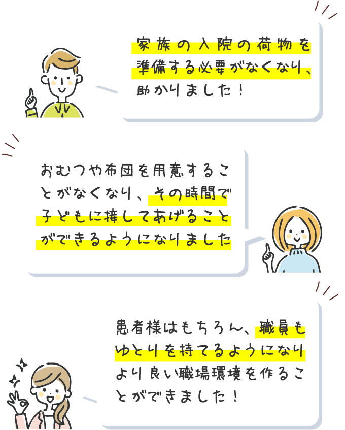 家族の入院の荷物を準備する必要がなくなり、助かりました！おむつや布団を用意することがなくなり、その時間で子どもに接してあげることができるようになりました。患者様はもちろん、職員もゆとりを持てるようになりより良い職場環境を作ることができました！